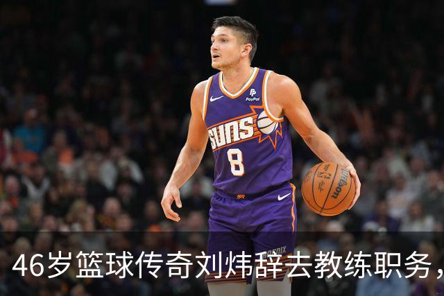 46岁篮球传奇刘炜辞去教练职务，回归家庭陪伴孩子成长